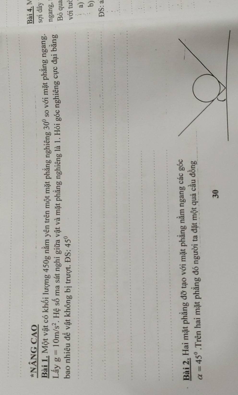 NÂNG CAO 
Bài 4. M 
Bài 1. Một vật có khối lượng 450g nằm yên trên một mặt phẳng nghiêng 30° so với mặt phẳng ngang. sợi dây 
Lấy g=10m/s^2 S . Hệ số ma sát nghỉ giữa vật và mặt phẳng nghiêng là 1. Hỏi góc nghiêng cực đại bằng ngang, 
Bỏ qua 
bao nhiêu để vật không bị trượt. ĐS: 45°
với tưò 
_ 
_ 
_ 
_ 
_ 
a) 
b) 
_ 
ĐS: a 
_ 
_ 
_ 
_ 
_ 
_ 
_ 
_ 
_ 
_ 
Bài 2. Hai mặt phẳng đỡ tạo với mặt phẳng nằm ngang các góc 
_
alpha =45°.Trên hai mặt phẳng đó người ta đặt một quả cầu đồng 
30 
_ 
_