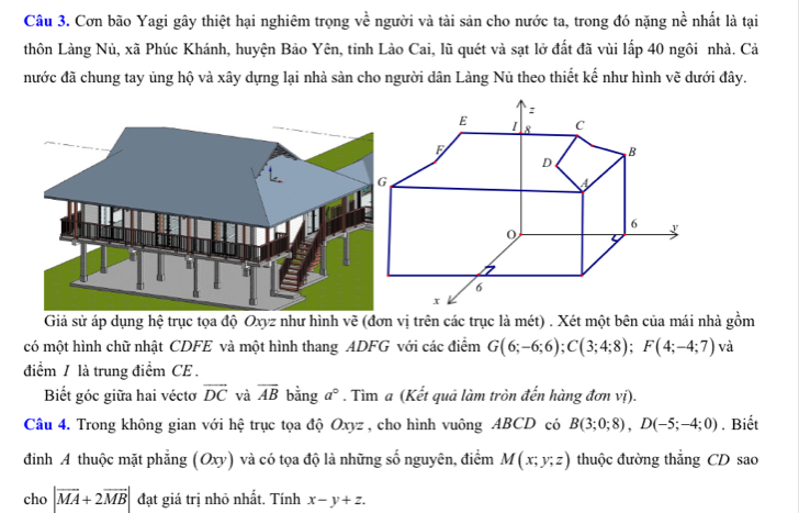 Cơn bão Yagi gây thiệt hại nghiêm trọng về người và tài sản cho nước ta, trong đó nặng nề nhất là tại 
thôn Làng Nủ, xã Phúc Khánh, huyện Bảo Yên, tinh Lào Cai, lũ quét và sạt lở đất đã vùi lấp 40 ngôi nhà. Cả 
nước đã chung tay ủng hộ và xây dựng lại nhà sản cho người dân Làng Nủ theo thiết kế như hình vẽ dưới đây. 
Giả sử áp dụng hệ trục tọa độ Oxyz như hình vẽ (đơn vị trên các trục là mét) . Xét một bên của mái nhà gồm 
có một hình chữ nhật CDFE và một hình thang ADFG với các điểm G(6;-6;6); C(3;4;8); F(4;-4;7) và 
điểm / là trung điểm CE . 
Biết góc giữa hai véctơ overline DC và overline AB bằng a°. Tìm a (Kết quả làm tròn đến hàng đơn vị). 
Câu 4. Trong không gian với hệ trục tọa độ Oxyz , cho hình vuông ABCD có B(3;0;8), D(-5;-4;0). Biết 
đinh A thuộc mặt phẳng (Oxy) và có tọa độ là những số nguyên, điểm M(x;y;z) thuộc đường thắng CD sao 
cho |vector MA+2vector MB| đạt giá trị nhỏ nhất. Tính x-y+z.