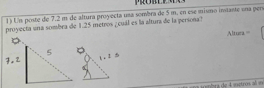 Un poste de 7.2 m de altura proyecta una sombra de 5 m, en ese mismo instante una pers 
proyecta una sombra de 1.25 metros ¿cuál es la altura de la persoña? 
Altura = 
una sombra de 4 metros al m