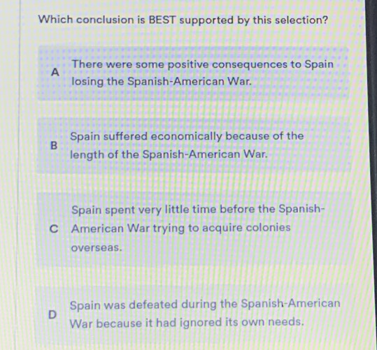 Which conclusion is BEST supported by this selection?
There were some positive consequences to Spain
A
losing the Spanish-American War.
Spain suffered economically because of the
B
length of the Spanish-American War.
Spain spent very little time before the Spanish-
C American War trying to acquire colonies
overseas.
D Spain was defeated during the Spanish-American
War because it had ignored its own needs.