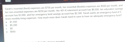 Sarah's essential (fixed) expenses are $750 per month, her essential (flexible) expenses are $500 per month, and
her non-essential expenses are $250 per morth. Her 401-K retirement account has $6,000, her education savings
account has $3,000, and her emergency fund savings account has $2,300. Sarah wants an emergency fund of 5
times monthly living expenses. How much more does Sarah need to save to have an adequate emergency fund?
a. $1,450
b $5,200
c. $0
d. $950