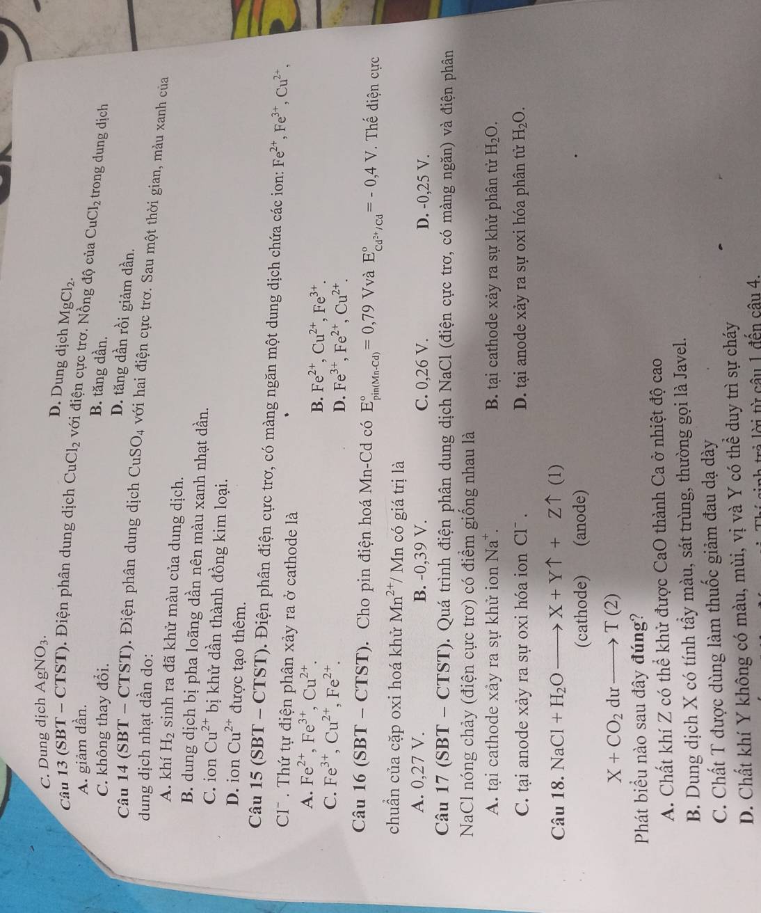 C. Dung dịch AgNO_3.
D. Dung dịch MgCl_2.
Câu 1 3 (SBT - CTST). Điện phân dung dịch CuCl_2 với điện cực trơ. Nồng độ của CuCl_2 trong dung dịch
A. giảm dần.
C. không thay đổi.
B. tăng dần.
D. tăng dần rồi giảm dần.
Câu 4(SBT-CTST ). Điện phân dung dịch CuSO_4 với hai điện cực trơ. Sau một thời gian, màu xanh của
dung dịch nhạt dần do:
A. khí H_2 sinh ra đã khử màu của dung dịch.
B. dung dịch bị pha loãng dần nên màu xanh nhạt dần.
C. ion Cu^(2+) bị khử dần thành đồng kim loại.
D. ion Cu^(2+) được tạo thêm.
Câu 1: 5(SBT T - CTST). Điện phân điện cực trơ, có màng ngăn một dung dịch chứa các ion: Fe^(2+),Fe^(3+),Cu^(2+),
C7  . Thứ tự điện phân xảy ra ở cathode là
A. Fe^(2+),Fe^(3+),Cu^(2+). Fe^(2+),Cu^(2+),Fe^(3+).
B.
C. Fe^(3+),Cu^(2+),Fe^(2+).
D. Fe^(3+),Fe^(2+),Cu^(2+).
Câu 16(S) BT - □ TST). Cho pin điện hoá Mn-Cd có E_(pin(Mn-Cd))°=0,79 Vvà E_cd^(2+)/cd^circ =-0,4V. Thế điện cực
chuẩn của cặp oxi hoá khử Mn^(2+)/Mn a  có giá  trị là
A. 0,27 V. B. -0,39 V. C. 0,26 V. D. -0,25 V.
Câu 17 (SBT - CTST). Quá trình điện phân dung dịch NaCl (điện cực trơ, có màng ngăn) và điện phân
NaCl nóng chảy (điện cực trơ) có điểm giống nhau là
A. tại cathode xảy ra sự khử ion Na^+. B. tại cathode xảy ra sự khử phân tử H_2O.
C. tại anode xảy ra sự oxi hóa ion Cl . D. tại anode xảy ra sự oxi hóa phân tử H_2O.
Câu 18. NaCl+H_2Oto X+Yuparrow +Zuparrow (1)
(cathode) (anode)
X+CO_2duto T(2)
Phát biểu nào sau đây đúng?
A. Chất khí Z có thể khử được CaO thành Ca ở nhiệt độ cao
B. Dung dịch X có tính tầy màu, sát trùng, thường gọi là Javel.
C. Chất T được dùng làm thuốc giảm đau dạ dày
D. Chất khí Y không có màu, mùi, vị và Y có thể duy trì sự cháy
r    ừ câu 1 đến câu 4.