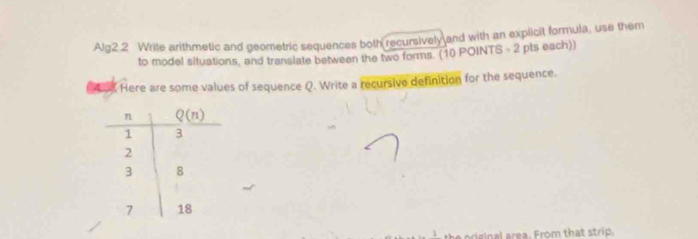 Alg2 2 Write arithmetic and geometric sequences both recursively and with an explicit formula, use them
to model situations, and translate between the two forms. (10 POINTS - 2 pts each))
Here are some values of sequence Q. Write a recursive definition for the sequence.
oreinal area. From that strip.