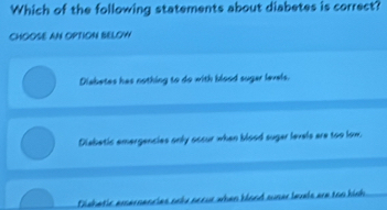 Which of the following statements about diabetes is correct?
CHOOSE AN OPTION BELOW
Diabetes has nothing to do with blood suger levels.
Disbetic emergencies only occur when blood suger levels are too low.
Dishetic emernencies aoky accur when blond suser levels are too kish