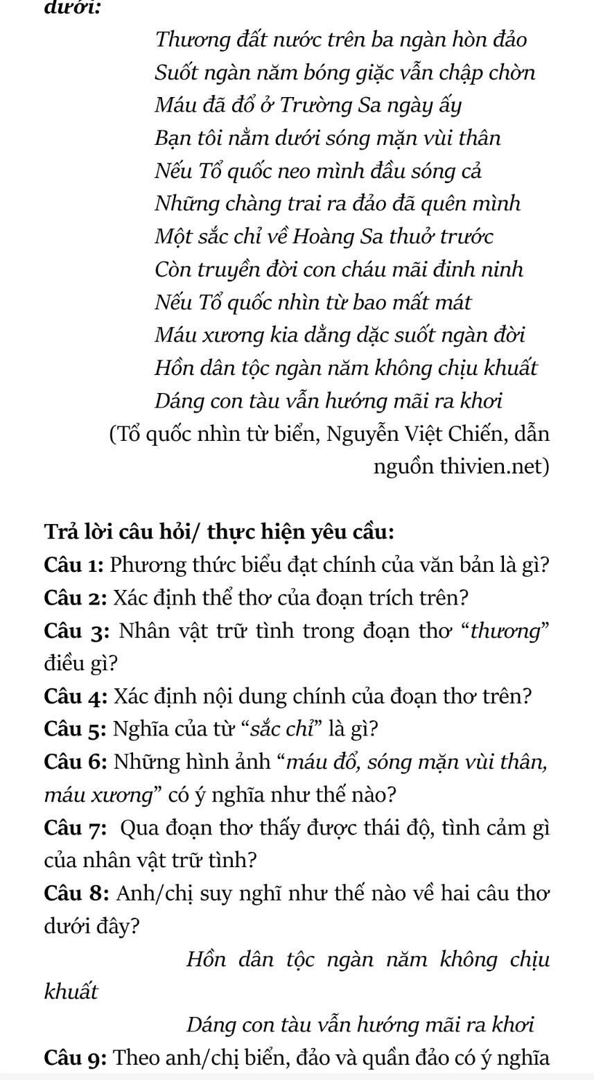 dưới: 
Thương đất nước trên ba ngàn hòn đảo 
Suốt ngàn năm bóng giặc vẫn chập chờn 
Máu đã đổ ở Trường Sa ngày ấy 
Bạn tôi nằm dưới sóng mặn vùi thân 
Nếu Tổ quốc neo mình đầu sóng cả 
Những chàng trai ra đảo đã quên mình 
Một sắc chỉ về Hoàng Sa thuở trước 
Còn truyền đời con cháu mãi đinh ninh 
Nếu Tổ quốc nhìn từ bao mất mát 
Máu xương kia dằng dặc suốt ngàn đời 
Hồn dân tộc ngàn năm không chịu khuất 
Dáng con tàu vẫn hướng mãi ra khơi 
(Tổ quốc nhìn từ biển, Nguyễn Việt Chiến, dẫn 
nguồn thivien.net) 
Trả lời câu hỏi/ thực hiện yêu cầu: 
Câu 1: Phương thức biểu đạt chính của văn bản là gì? 
Câu 2: Xác định thể thơ của đoạn trích trên? 
Câu 3: Nhân vật trữ tình trong đoạn thơ “thương” 
điều gì? 
Câu 4: Xác định nội dung chính của đoạn thơ trên? 
Câu 5: Nghĩa của từ “sắc chỉ” là gì? 
Câu 6: Những hình ảnh “máu đổ, sóng mặn vùi thân, 
máu xương” có ý nghĩa như thế nào? 
Câu 7: Qua đoạn thơ thấy được thái độ, tình cảm gì 
của nhân vật trữ tình? 
Câu 8: Anh/chị suy nghĩ như thế nào về hai câu thơ 
dưới đây? 
Hồn dân tộc ngàn năm không chịu 
khuất 
Dáng con tàu vẫn hướng mãi ra khơi 
Câu 9: Theo anh/chị biển, đảo và quần đảo có ý nghĩa