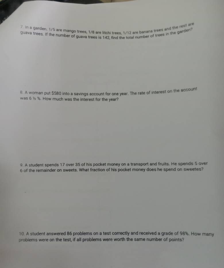 in a garden. 1/5 are mango trees, 1/8 are litchi trees. 1/12 are banana trees and the rest are 
guava trees. If the number of guava trees is 142, find the total number of trees in the garden? 
8. A woman put $580 into a savings account for one year. The rate of interest on the account 
was 6 ½%. How much was the interest for the year? 
9. A student spends 17 over 35 of his pocket money on a transport and fruits. He spends 5 over
6 of the remainder on sweets. What fraction of his pocket money does he spend on sweetes? 
10. A student answered 86 problems on a test correctly and received a grade of 98%. How many 
problems were on the test, if all problems were worth the same number of points?