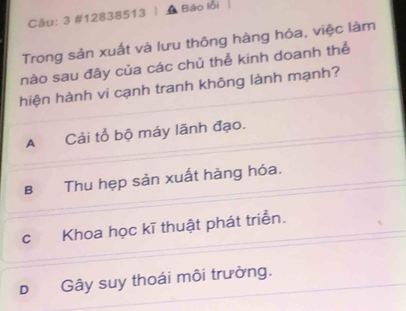 3 #12838513 | A Báo lỗi
Trong sản xuất và lưu thông hàng hóa, việc làm
nào sau đây của các chủ thể kinh doanh thể
hiện hành vi cạnh tranh không lành mạnh?
A Cải tổ bộ máy lãnh đạo.
B Thu hẹp sản xuất hàng hóa.
c Khoa học kĩ thuật phát triển.
DGây suy thoái môi trường.