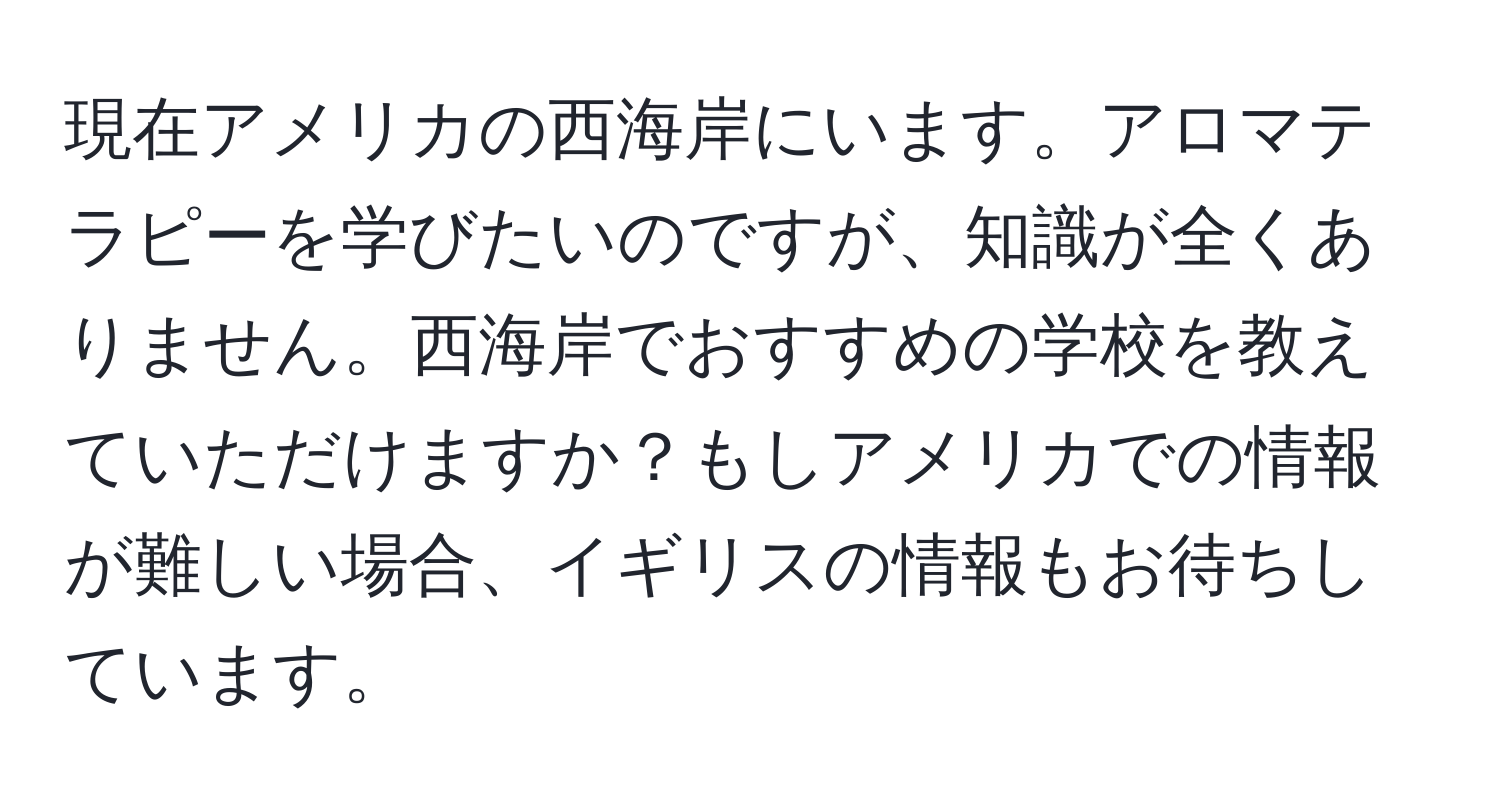 現在アメリカの西海岸にいます。アロマテラピーを学びたいのですが、知識が全くありません。西海岸でおすすめの学校を教えていただけますか？もしアメリカでの情報が難しい場合、イギリスの情報もお待ちしています。