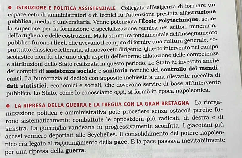 ISTRUZIONE E POLITICA ASSISTENZIALE Collegata all'esigenza di formare un
capace ceto di amministratori e di tecnici fu l'attenzione prestata all’istruzione
pubblica, media e universitaria. Venne potenziata l'École Polytechnique, scuo-
la superiore per la formazione e specializzazione tecnica nei settori minerario,
dell’artiglieria e delle costruzioni. Ma la struttura fondamentale dell’insegnamento
pubblico furono i licei, che avevano il compito di fornire una cultura generale, so-
prattutto classica e letteraria, al nuovo ceto dirigente. Questo intervento nel campo
scolastico non fu che uno degli aspetti dell’enorme dilatazione delle competenze
e attribuzioni dello Stato realizzata in questo periodo. Lo Stato fu investito anche
dei compiti di assistenza sociale e sanitaria nonché del controllo dei mendi-
canti. La burocrazia si dedicò con apposite inchieste a una rilevante raccolta di
dati statistici, economici e sociali, che dovevano servire di base all’intervento
pubblico. Lo Stato, come lo conosciamo oggi, si formò in epoca napoleonica.
LA RIPRESA DELLA GUERRA E LA TREGUA CON LA GRAN BRETAGNA La riorga-
nizzazione politica e amministrativa poté procedere senza ostacoli perché fu-
rono sistematicamente combattute le opposizioni più radicali, di destra e di
sinistra. La guerriglia vandeana fu progressivamente sconfitta. I giacobini più
accesi vennero deportati alle Seychelles. Il consolidamento del potere napoleo-
nico era legato al raggiungimento della pace. E la pace passava inevitabilmente
per una ripresa della guerra.