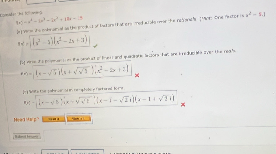 Consider the following.
f(x)=x^4-2x^3-2x^2+10x-15
(a) Write the polynomial as the product of factors that are irreducible over the rationals. (Hint: One factor is x^2-5.)
f(x)=(x^2-5)(x^2-2x+3)
(b) Write the polynomial as the product of linear and quadratic factors that are irreducible over the reals.
f(x)=(x-sqrt(5))(x+sqrt(sqrt 5))(x^2-2x+3)
(c) Write the polynomial in completely factored form.
f(x)=(x-sqrt(5))(x+sqrt(sqrt 5))(x-1-sqrt(2)i)(x-1+sqrt(2)i)
Need Help? Read it Watch It 
Submit Answer