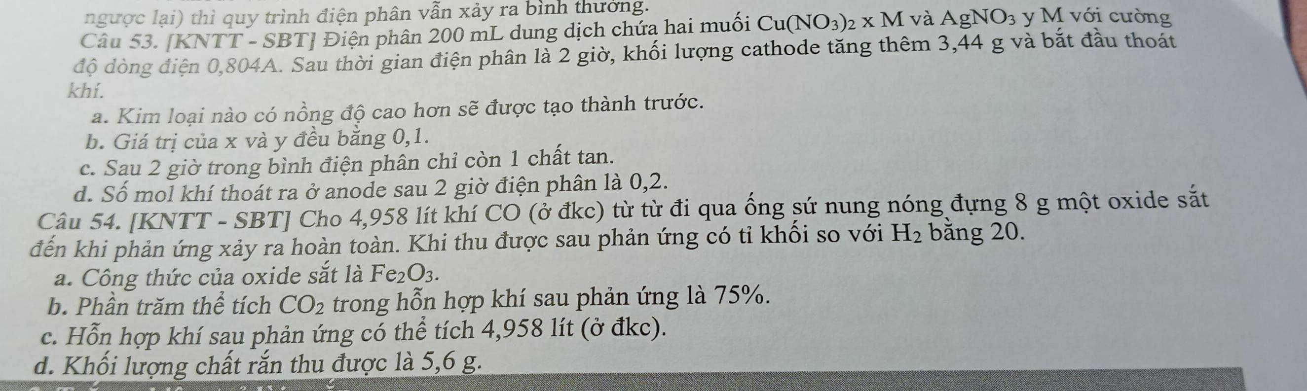 ngược lại) thì quy trình điện phân vẫn xảy ra bình thưởng.
Câu 53. [KNTT - SBT] Điện phân 200 mL dung dịch chứa hai muối Cu(NO_3)_2* M và AgNO_3 y M với cường
độ dòng điện 0,804A. Sau thời gian điện phân là 2 giờ, khối lượng cathode tăng thêm 3,44 g và bắt đầu thoát
khí.
a. Kim loại nào có nồng độ cao hơn sẽ được tạo thành trước.
b. Giá trị của x và y đều bằng 0, 1.
c. Sau 2 giờ trong bình điện phân chỉ còn 1 chất tan.
d. Số mol khí thoát ra ở anode sau 2 giờ điện phân là 0,2.
Câu 54. [KNTT - SBT ] Cho 4,958 lít khí CO (ở đkc) từ từ đi qua ống sứ nung nóng đựng 8 g một oxide sắt
đến khi phản ứng xảy ra hoàn toàn. Khi thu được sau phản ứng có tỉ khối so với H_2 bằng 20.
a. Công thức của oxide sắt là Fe_2O_3.
b. Phần trăm thể tích CO_2 trong hỗn hợp khí sau phản ứng là 75%.
c. Hỗn hợp khí sau phản ứng có thể tích 4,958 lít (ở đkc).
d. Khối lượng chất rắn thu được là 5,6 g.