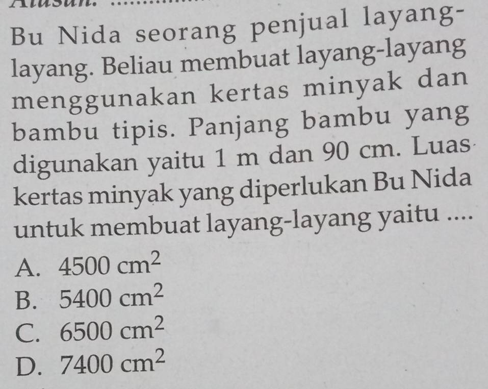 Bu Nida seorang penjual layang-
layang. Beliau membuat layang-layang
menggunakan kertas minyak dan
bambu tipis. Panjang bambu yang
digunakan yaitu 1 m dan 90 cm. Luas
kertas minyak yang diperlukan Bu Nida
untuk membuat layang-layang yaitu ....
A. 4500cm^2
B. 5400cm^2
C. 6500cm^2
D. 7400cm^2