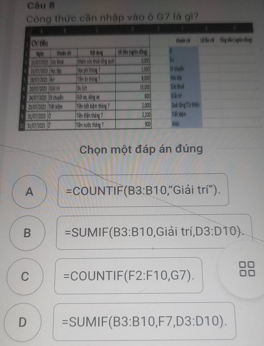 Công thức cần nhập vào ô G7 là gì?
Chọn một đáp án đúng
A =COUNTIF (B3:B10 ,“Giải trí”).
B =SUMIF (B3:B10 ,Giải trí, D3:D10).
C =COUNTIF (F2:F10,G7).
D =SUMI _  (B3:B10, F7, D3:D10).