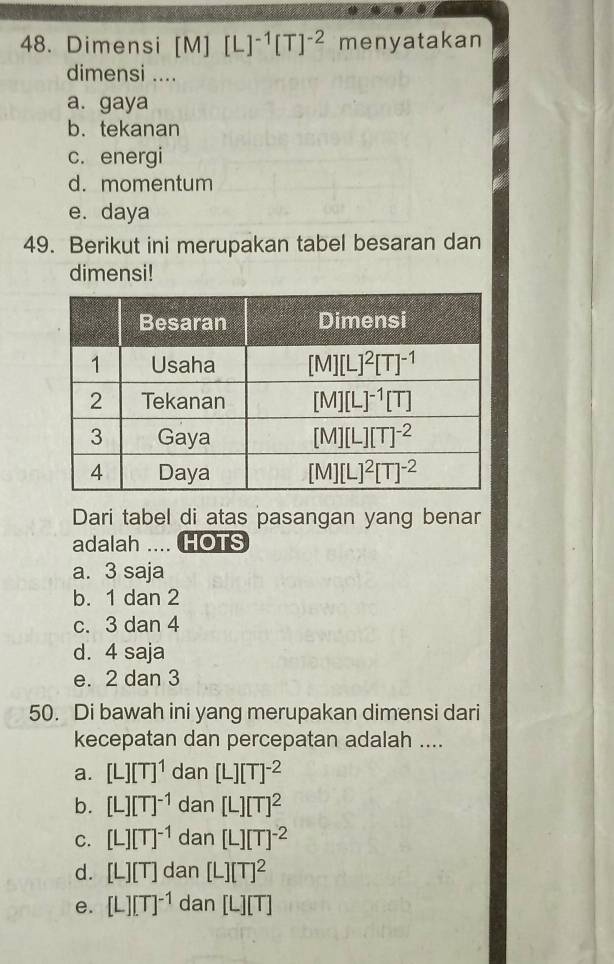 Dimensi [M][L]^-1[T]^-2 menyatakan
dimensi ....
a. gaya
b. tekanan
c. energi
d. momentum
e. daya
49. Berikut ini merupakan tabel besaran dan
dimensi!
Dari tabel di atas pasangan yang benar
adalah .... HOTS
a. 3 saja
b. 1 dan 2
c. 3 dan 4
d. 4 saja
e. 2 dan 3
50. Di bawah ini yang merupakan dimensi dari
kecepatan dan percepatan adalah ....
a. [L][T]^1 dan [L][T]^-2
b. [L][T]^-1 dan [L][T]^2
C. [L][T]^-1 dan [L][T]^-2
d. [L][T] dan [L][T]^2
e. [L][T]^-1 dan [L][T]