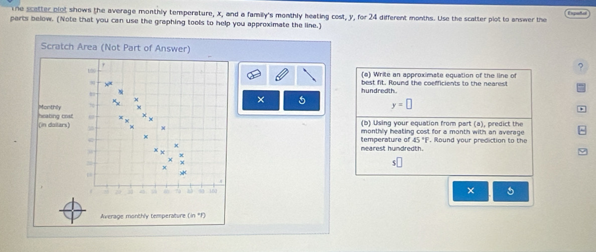 the scatter plot shows the average monthly temperature, X, and a family's monthly heating cost, y, for 24 different months. Use the scatter plot to answer the Español 
parts below. (Note that you can use the graphing tools to help you approximate the line.) 
Scratch Area (Not Part of Answer)
y
? 
190 (a) Write an approximate equation of the line of
30 best fit. Round the coefficients to the nearest 
hundredth.
x
× 
Manthly 70
y=□
a 
heating cost. X
(b) Using your equation from part (a), predict the 
(in dollars) to
x
monthly heating cost for a month with an average
x
temperature of 45°F. Round your prediction to the 
×
33
nearest hundredth.
20
$
* 
× 
Average monthly temperature (in °F