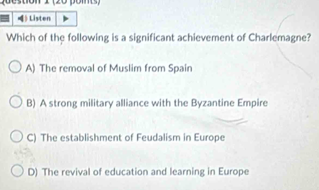 Que stion 1 (20 poits)
Listen
Which of the following is a significant achievement of Charlemagne?
A) The removal of Muslim from Spain
B) A strong military alliance with the Byzantine Empire
C) The establishment of Feudalism in Europe
D) The revival of education and learning in Europe