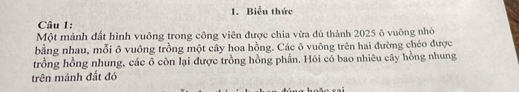 Biểu thức 
Câu 1: 
Một mảnh đất hình vuông trong công viên được chia vừa đủ thành 2025 ô vuông nhỏ 
bằng nhau, mỗi ô vuông trồng một cây hoa hồng. Các ô vuông trên hai đường chéo được 
trồng hồng nhung, các ô còn lại được trồng hồng phần. Hỏi có bao nhiêu cây hồng nhung 
trên mảnh đất đó