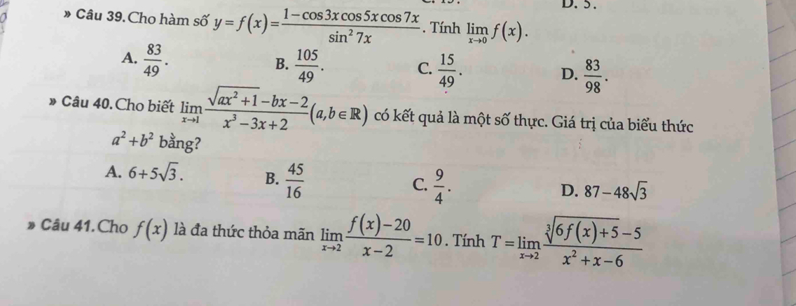 » Câu 39. Cho hàm số y=f(x)= (1-cos 3xcos 5xcos 7x)/sin^27x . Tính limlimits _xto 0f(x).
A.  83/49 .  105/49 .  15/49 .  83/98 . 
B.
C.
D.
» Câu 40. Cho biết limlimits _xto 1 (sqrt(ax^2+1)-bx-2)/x^3-3x+2 (a,b∈ R) có kết quả là một số thực. Giá trị của biểu thức
a^2+b^2 bằng?
A. 6+5sqrt(3).
B.  45/16 
C.  9/4 .
D. 87-48sqrt(3)
Câu 41. Cho f(x) là đa thức thỏa mãn limlimits _xto 2 (f(x)-20)/x-2 =10. Tính T=limlimits _xto 2 (sqrt[3](6f(x)+5)-5)/x^2+x-6 