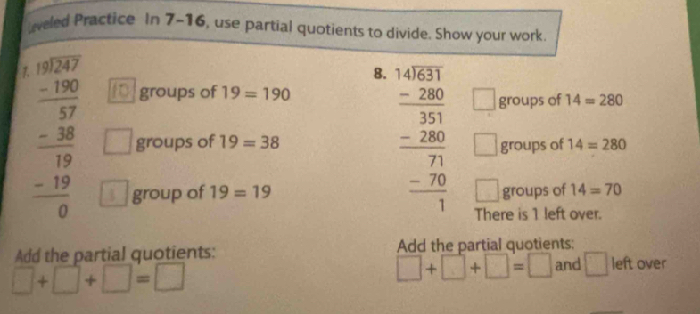 Leveled Practice In 7-16, use partial quotients to divide. Show your work 
7. 
8. beginarrayr 140.4531 -280 hline 383 -280 hline 71 - hline 7 hline 1endarray groups of 14=280
groups of 19=190
□
beginarrayr □ □  18encloselongdiv 247 -187 hline -38 hline 19 -19 hline 0endarray groups of 19=38 groups of 14=280
□
□ 
group of 19=19 groups of 14=70
There is 1 left over. 
Add the partial quotients: Add the partial quotients:
□ +□ +□ =□
□ +□ +□ =□ and □ left over