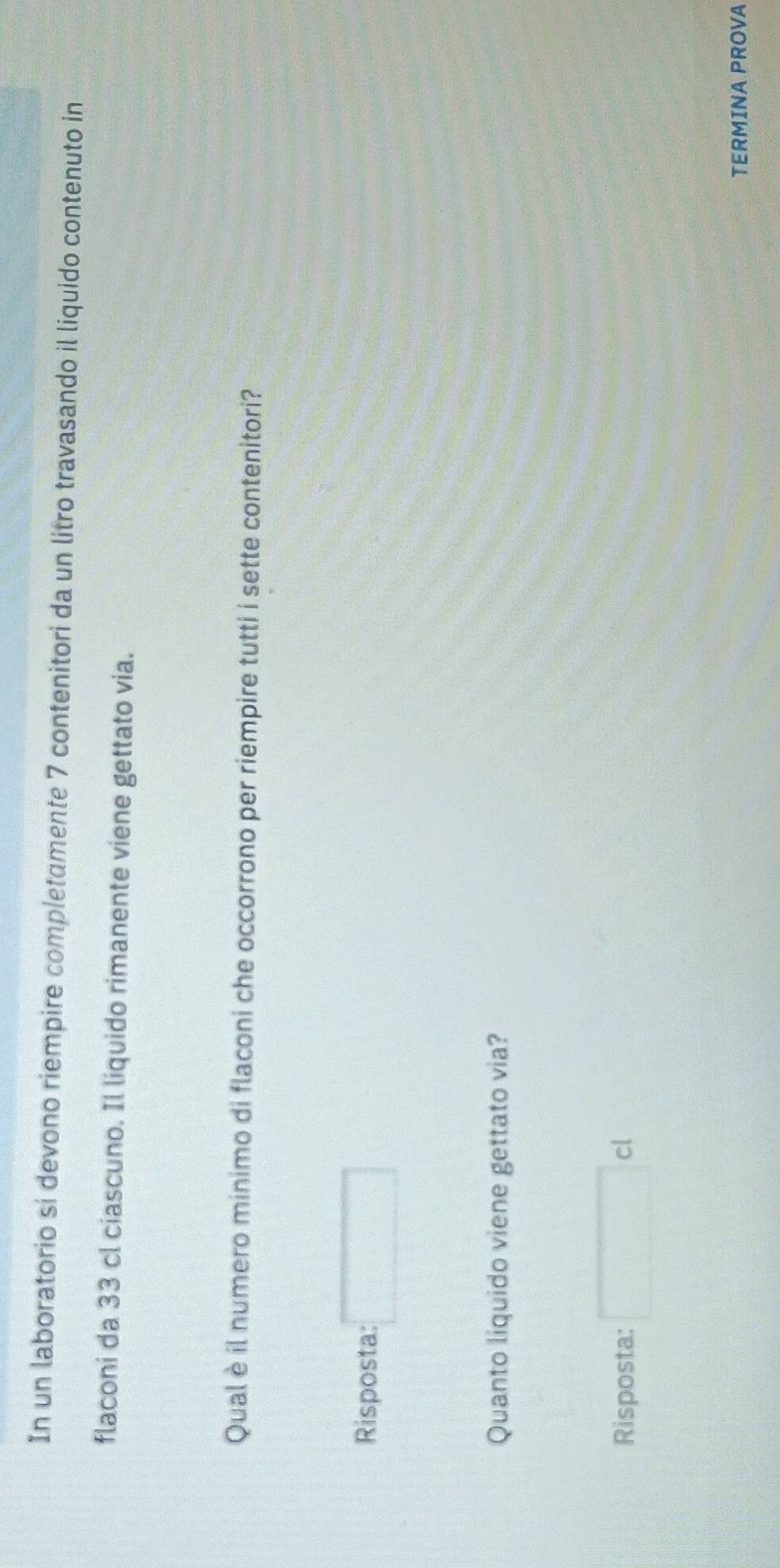 In un laboratorio si devono riempire completamente 7 contenitori da un litro travasando il liquido contenuto in
flaconi da 33 cl ciascuno. Il liquido rimanente viene gettato via.
Qual è il numero minimo di flaconi che occorrono per riempire tutti i sette contenitori?
Risposta: □ 
Quanto liquido viene gettato via?
Risposta: □ cl
TERMINA PROVA