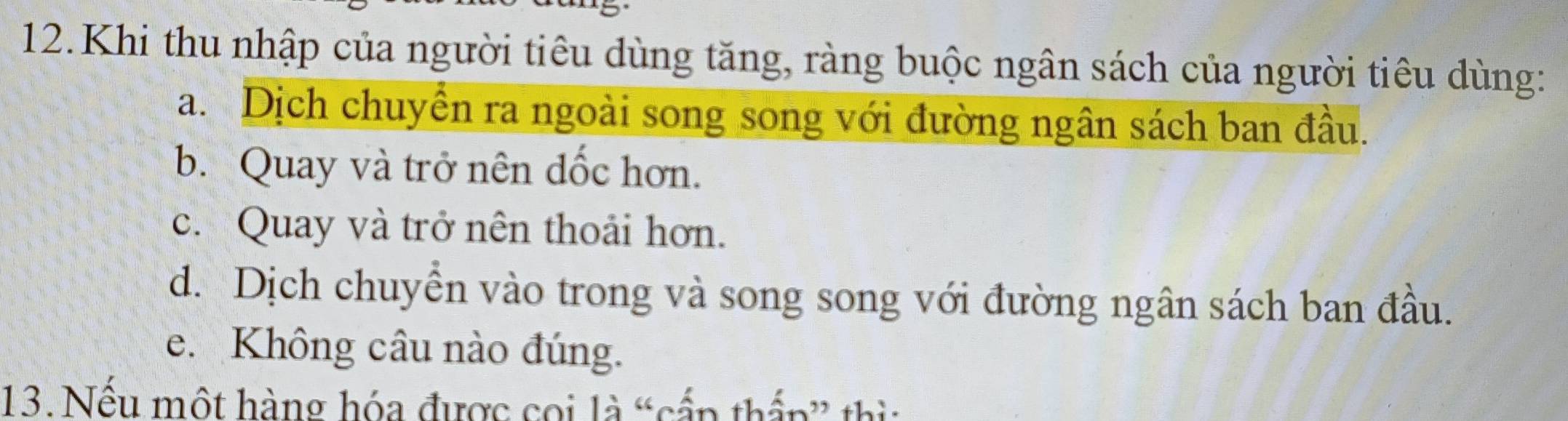 Khi thu nhập của người tiêu dùng tăng, ràng buộc ngân sách của người tiêu dùng:
a. Dịch chuyển ra ngoài song song với đường ngân sách ban đầu.
b. Quay và trở nên đốc hơn.
c. Quay và trở nên thoải hơn.
d. Dịch chuyển vào trong và song song với đường ngân sách ban đầu.
e. Không câu nào đúng.
13. Nếu một hàng hóa được coi là “cấp thấp” thì