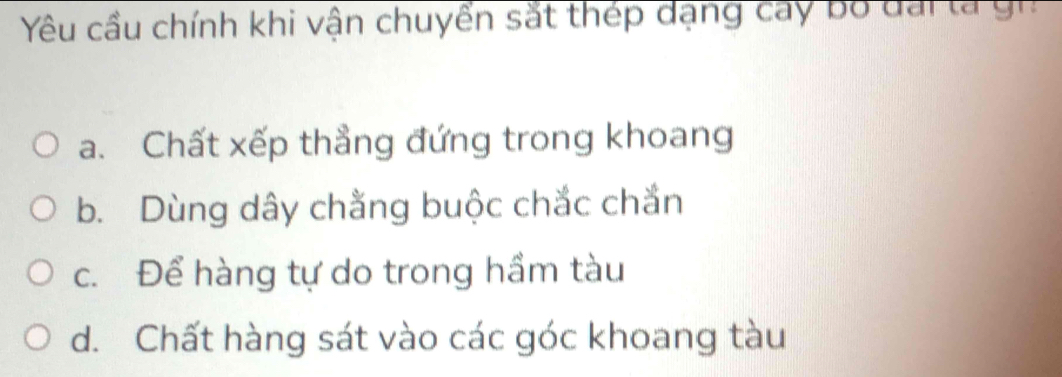 Yêu cầu chính khi vận chuyển sắt thép dạng cay bộ dai la gn
a. Chất xếp thẳng đứng trong khoang
b. Dùng dây chằng buộc chắc chắn
c. Để hàng tự do trong hầm tàu
d. Chất hàng sát vào các góc khoang tàu