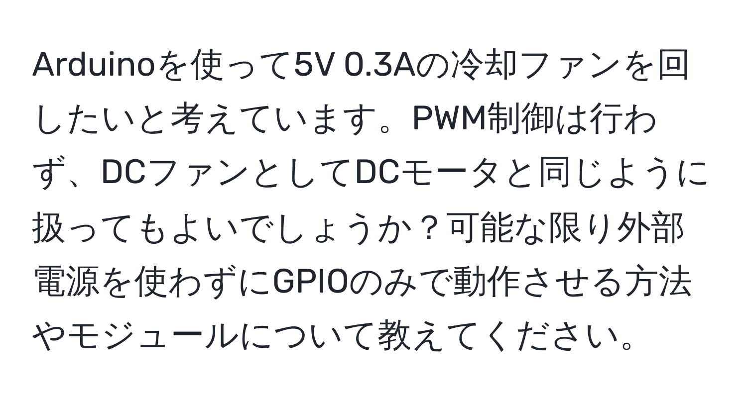 Arduinoを使って5V 0.3Aの冷却ファンを回したいと考えています。PWM制御は行わず、DCファンとしてDCモータと同じように扱ってもよいでしょうか？可能な限り外部電源を使わずにGPIOのみで動作させる方法やモジュールについて教えてください。