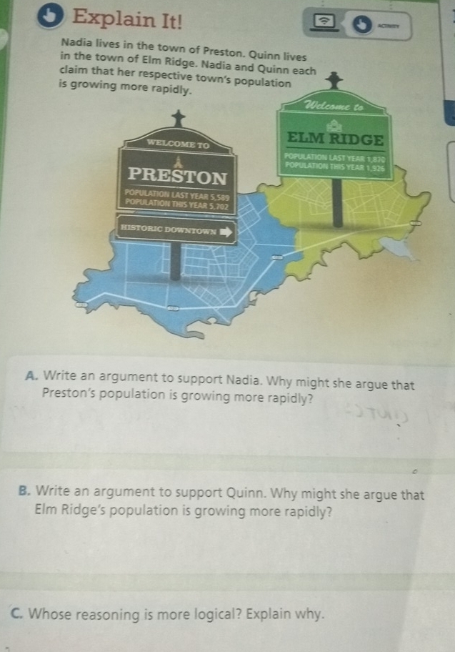 Explain It! ACINITY 
Nadia lives in the town of Preston. Quinn lives 
in the town of Elm Ridge. Nadia and Quinn e 
claim 
A. Write an argument to support Nadia. Why might she argue that 
Preston’s population is growing more rapidly? 
B. Write an argument to support Quinn. Why might she argue that 
Elm Ridge's population is growing more rapidly? 
C. Whose reasoning is more logical? Explain why.