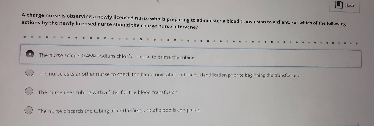 FLAG
A charge nurse is observing a newly licensed nurse who is preparing to administer a blood transfusion to a client. For which of the following
actions by the newly licensed nurse should the charge nurse intervene?
The nurse selects 0.45% sodium chloride to use to prime the tubing.
The nurse asks another nurse to check the blood unit label and client identification prior to beginning the transfusion.
The nurse uses tubing with a filter for the blood transfusion.
The nurse discards the tubing after the first unit of blood is completed.