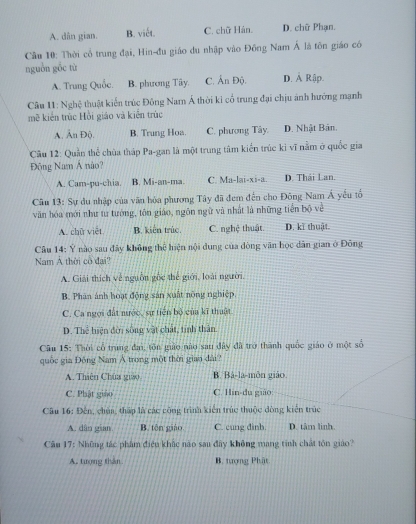 A. dân gian. B. viết. C. chữ Hán. D. chữ Phạn.
Câu 10: Thời cổ trung đại, Hin-đu giáo du nhập vào Đồng Nam Á là tôn giáo có
nguồn gồc tù
A. Trung Quốc. B. phương Tây. C. Ấn Độ. D. Ả Rập.
Câu 11: Nghệ thuật kiển trúc Đông Nam Á thời kỉ cổ trung đại chịu ảnh hướng mạnh
mề kiến trúc Hồi giáo và kiển trúc
A. Ấn Độ. B. Trung Hoa. C. phương Tây D. Nhật Bản.
Câu 12: Quần thể chùa tháp Pa-gan là một trung tâm kiến trúc kì vĩ nằm ở quốc gia
Động Nam Á nào?
A. Cam-pu-chia. B. Mi-an-ma. C. Ma-lai-xi-a. D. Thái Lan.
Câu 13: Sự du nhập của văn hòa phương Tây đã đem đến cho Đông Nam Á yếu tổ
văn hóa mới như tư tướng, tôn giáo, ngôn ngữ và nhất là những tiến bộ về
A. chữ việt B. kiến trúc. C. nghệ thuật. D. kĩ thuật.
Câu 14: Ý nào sau đây không thể hiện nội dung của đòng văn học dân gian ở Đông
Nam A thời cô đai?
A. Giải thích về nguồn gốc thế giới, loài người.
B. Phân ảnh hoạt động sản xuất nông nghiệp.
C. Ca ngọi đất nước, sự tiến bộ của kĩ thuật
D. Thể hiện đời sống vật chát, tinh thân
Câu 15: Thời cổ trung đai, tôn giáo nào sau đây đã trở thành quốc giáo ở một số
quốc gia Động Nam Á trong một thời gian dài
A. Thiên Chúa guao B. Bả-la-môn giáo.
C. Phật giáo C. Hin-du giáo
Câu 16: Đến, chún, thấp là các công trình kiên trúc thuộc đòng kiên trúc
A. dân gian B. tên giáo. C. cung đình. D. tâm linh
Cầu 17: Những tác phẩm điều khắc não sau đây không mang tinh chất tôn giáo?
A. tượng thân B. tượng Phật