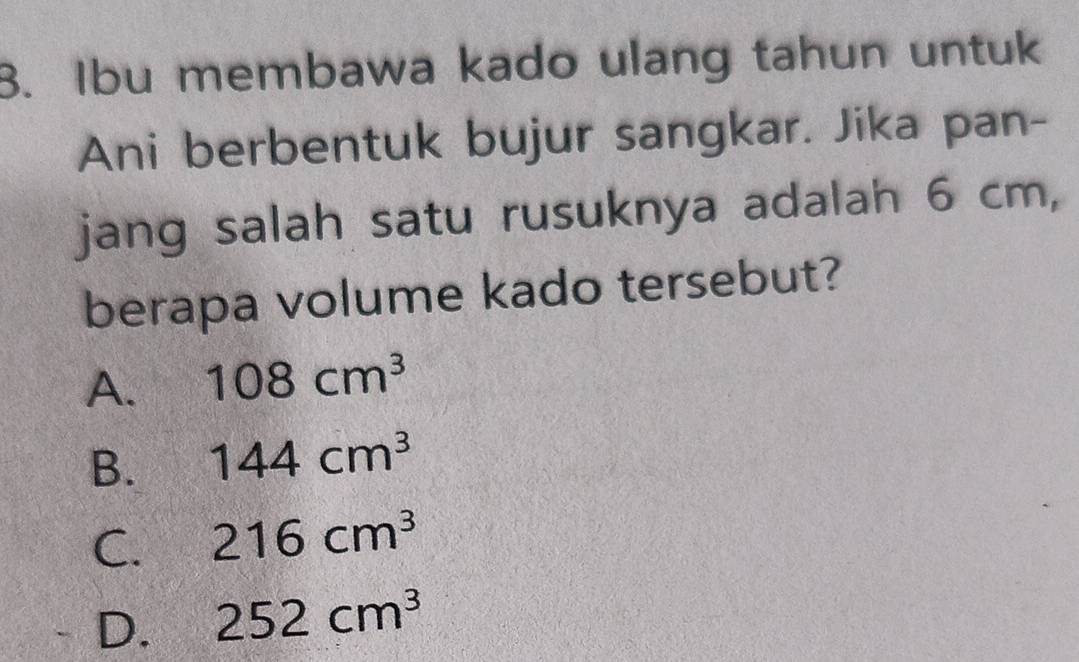 Ibu membawa kado ulang tahun untuk
Ani berbentuk bujur sangkar. Jika pan-
jang salah satu rusuknya adalah 6 cm,
berapa volume kado tersebut?
A. 108cm^3
B. 144cm^3
C. 216cm^3
D. 252cm^3