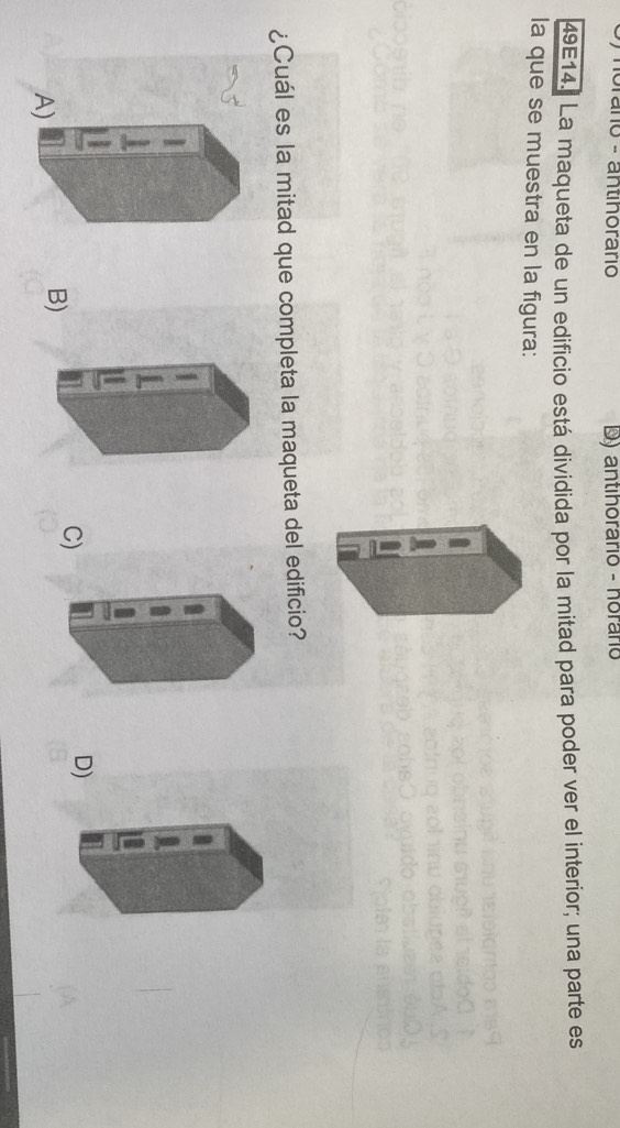 no - antihorario D) antihorário - horário
49E14. La maqueta de un edificio está dividida por la mitad para poder ver el interior; una parte es
la que se muestra en la figura:
¿Cuál es la mitad que completa la maqueta del edificio?
D)
A)
B)
C)