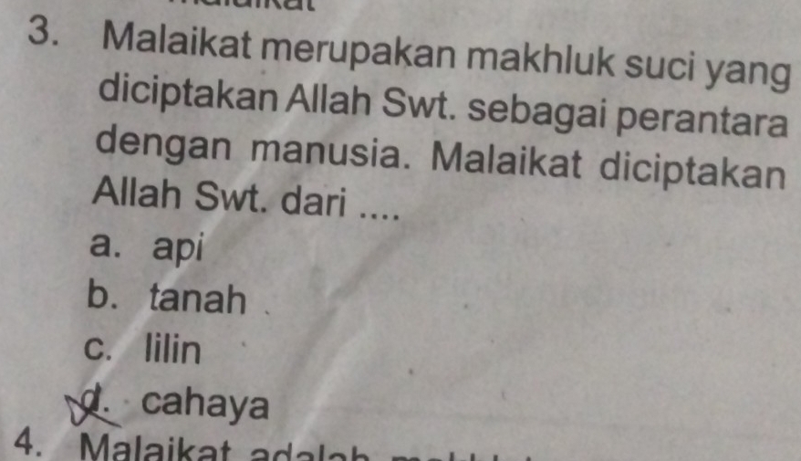 Malaikat merupakan makhluk suci yang
diciptakan Allah Swt. sebagai perantara
dengan manusia. Malaikat diciptakan
Allah Swt. dari ....
a. api
b. tanah
c. lilin. cahaya
4. Malaikat a lat