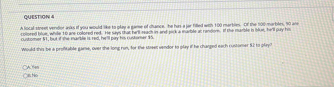 A local street vendor asks if you would like to play a game of chance. he has a jar filled with 100 marbles. Of the 100 marbles, 90 are
colored blue, while 10 are colored red. He says that he'll reach in and pick a marble at random. If the marble is blue, he'll pay his
customer $1, but if the marble is red, he'll pay his customer $5.
Would this be a profitable game, over the long run, for the street vendor to play if he charged each customer $2 to play?
A.Yes
B.No