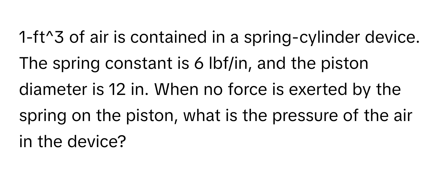 1-ft^3 of air is contained in a spring-cylinder device. The spring constant is 6 lbf/in, and the piston diameter is 12 in. When no force is exerted by the spring on the piston, what is the pressure of the air in the device?