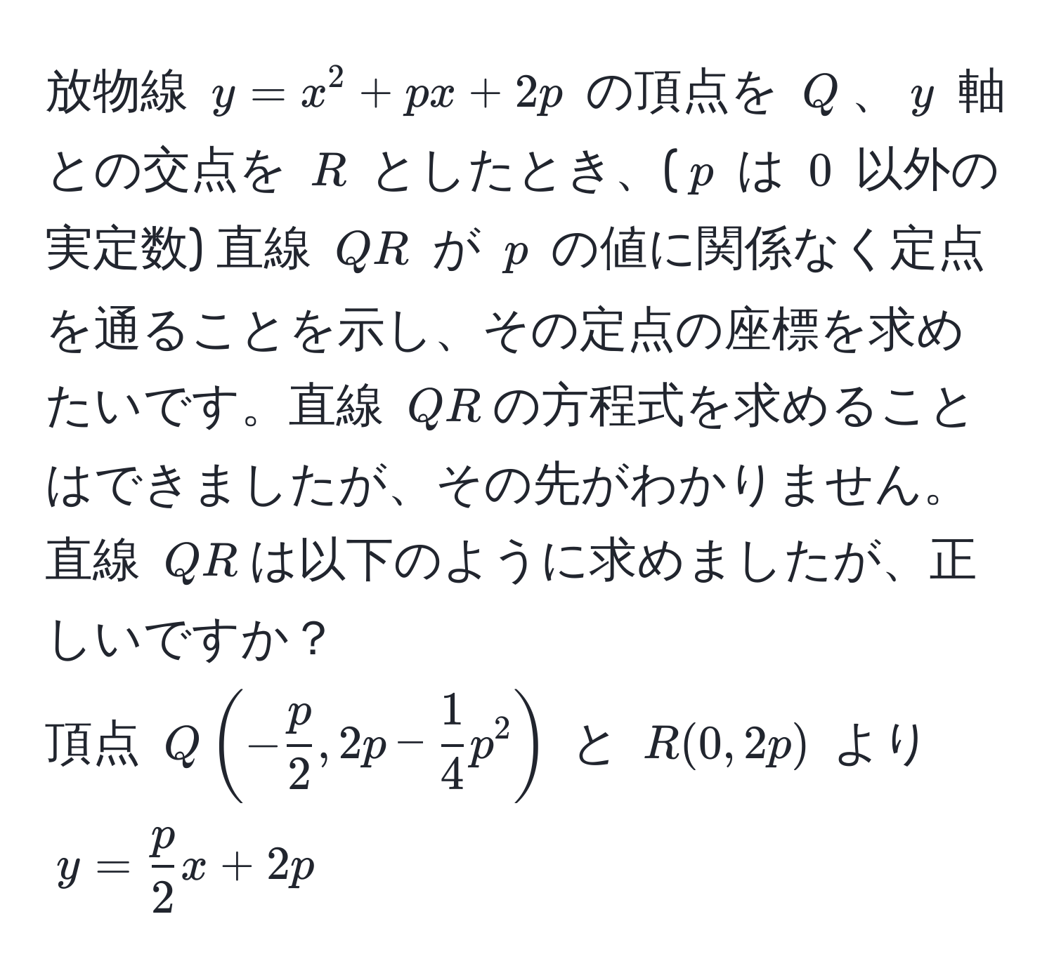 放物線 $y = x^(2 + px + 2p$ の頂点を $Q$、$y$ 軸との交点を $R$ としたとき、($p$ は $0$ 以外の実定数) 直線 $QR$ が $p$ の値に関係なく定点を通ることを示し、その定点の座標を求めたいです。直線 $QR$の方程式を求めることはできましたが、その先がわかりません。直線 $QR$は以下のように求めましたが、正しいですか？  
頂点 $Q (-fracp)2, 2p -  1/4 p^(2)$ と $R(0, 2p)$ より  
$y = fracp)2x + 2p$