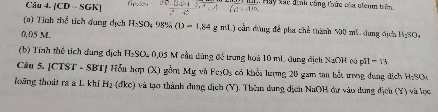 [CD - SGK] 
UI ML. Hảy xác định công thức của oleum trên. 
(a) Tính thể tích dung dịch H_2SO_498% (D=1,84gmL) cần dùng để pha chế thành 500 mL dung dịch
0,05 M. H_2SO_4
(b) Tính thể tích dung dịch H_2SO. 0,05 M cần dùng để trung hoà 10 mL dung dịch NaOH có pH=13. 
Câu 5. [CTST - SBT] Hỗn hợp (X) gồm Mg và Fe_2O_3 có khối lượng 20 gam tan hết trong dung dịch H_2SO_4
loãng thoát ra a L khí H_2 (đkc) và tạo thành dung dịch (Y). Thêm dung dịch NaOH dư vào dung dịch (Y) và lọc