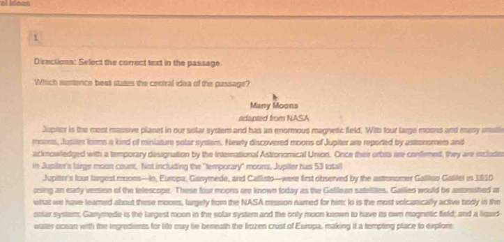 Directiona: Select the correct text in the passage. 
Which sentence best states the central idea of the passage? 
Many Moons 
adapted from NASA 
Jspter is the most massive planet in our solar system and has an enormous magnetic field. With four large mosns and many smatle 
moons, Jusim forms a kind of minlature solar system. Newly discovered moons of Jupiter are reported by astronomem and 
acknowledged with a temporary designation by the international Astronomical Union. Once their orbts are confemed, they are include 
in Jupiter's large moon couns. Not including the "temporary" moons, Jupiter has 53 totall 
Jupiter's fout largest mones—Io, Europa, Ganymede, and Callisto—were first observed by the astronomer Galltan Galitel in 1810
using an early version of the telescope. These four moons are known today as the Galilean satellites. Gallleo would be astonished at 
etat we have leamed about these mooes, largely from the NASA mission named for him: to is the most volcanically active body in the 
solar system, Ganyrede is the largest moon in the solar system and the only moon known to have its own magnetic field; and a liqad 
water ocean with the ingredients for life may lie beneath the frozen crust of Europa, making it a tempting place to explort