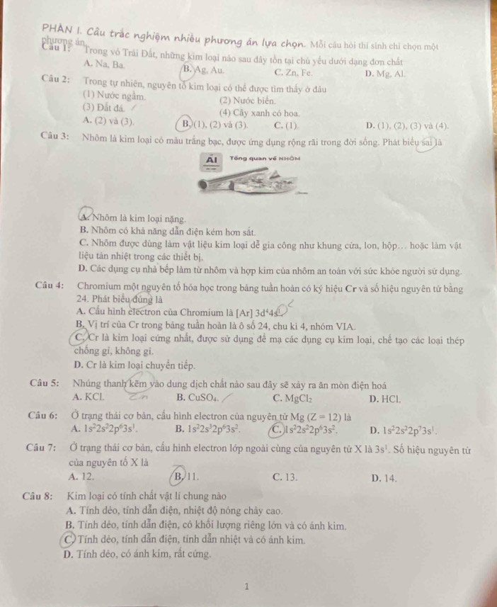 PHAN I. Cầu trắc nghiệm nhiều phương án lựa chọn. Mỗi câu hòi thí sinh chỉ chọn một
phương án
Cầu : ''Trong vô Trải Đất, những kim loại nào sau đây tồn tại chủ yếu dưới dạng đơn chất
A. Na, Ba. B. Ag, Au. C. Zn, Fe. D. Mg, Al.
Câu 2: Trong tự nhiên, nguyên tổ kim loại có thể được tìm thấy ở đâu
(1) Nước ngầm. (2) Nước biển.
(3) Đất đá. (4) Cãy xanh có hoa.
A. (2) và (3). B, (1), (2) vå (3). C. (1) D. (1), (2), (3) và (4).
Câu 3: Nhôm là kim loại có mâu trắng bạc, được ứng dụng rộng rãi trong đời sống. Phát biểu sai là
Al Tổng quan về NHÔM
A. Nhôm là kim loại nặng.
B. Nhôm có khả năng dẫn điện kém hơn sắt.
C. Nhôm được dùng làm vật liệu kim loại dễ gia công như khung cửa, lon, hộp... hoặc làm vật
liệu tản nhiệt trong các thiết bị.
D. Các dụng cụ nhà bếp làm từ nhôm và hợp kim của nhôm an toàn với sức khỏe người sử dụng.
Câu 4: Chromium một nguyên tố hóa học trong bảng tuần hoàn có ký hiệu Cr và số hiệu nguyên tử bằng
24. Phát biểu đúng là
A. Cầu hình electron của Chromium là [Ar]3d^44s
B, Vị trí của Cr trong bảng tuần hoàn là ô số 24, chu kì 4, nhóm VIA.
C. Cr là kim loại cứng nhất, được sử dụng để mạ các dụng cụ kim loại, chế tạo các loại thép
chống gi, không gi.
D. Cr là kim loại chuyển tiếp.
Câu 5: Nhúng thanh kẽm yào dung dịch chất nào sau đây sẽ xảy ra ăn mòn điện hoá
A. KCl. B. CuSO₄. C. MgCl_2 D. HCl.
Cầu 6: Ở trạng thái cơ bản, cầu hình electron của nguyên từ Mg(Z=12) là
A. 1s^22s^22p^63s^1. B. 1s^22s^32p^63s^2. C. 1s^22s^22p^63s^2. D. 1s^22s^22p^73s^1.
Cầu 7: Ở trạng thái cơ bản, cấu hình electron lớp ngoài cùng của nguyên tử X là 3s^1. Số hiệu nguyên tử
của nguyên tố X là
A. 12. B. 11. C. 13. D. 14.
Câu 8: Kim loại có tính chất vật lí chung nào
A. Tính dẻo, tính dẫn điện, nhiệt độ nóng chảy cao.
B. Tính dêo, tính dẫn điện, có khổi lượng riêng lớn và có ánh kim.
C Tính dẻo, tính dẫn điện, tính dẫn nhiệt và có ánh kim.
D. Tính dèo, có ánh kim, rất cứng.
1