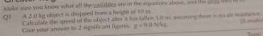 Make sure you know what all the variables are in the equations above, and the unds tey i 
Q1 A 2.0 kg object is dropped from a height of 10 m. 
Calculate the speed of the object after it has fallen 5.0 m. assuming there is no air resistance. 
Give your answer to 2 significant figures. g=9.8N/kg 15 marks