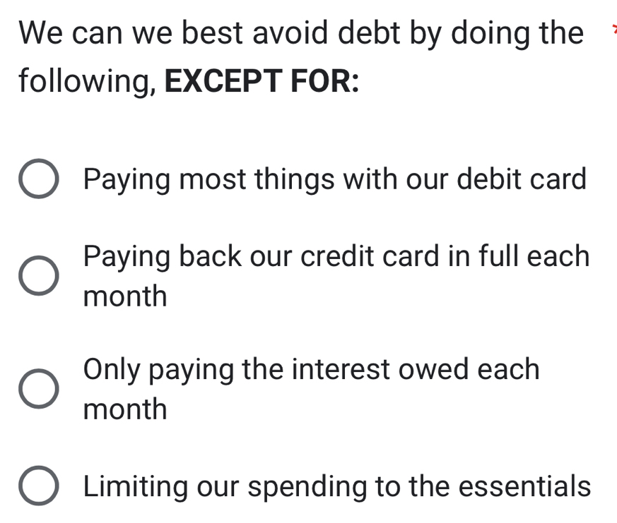 We can we best avoid debt by doing the
following, EXCEPT FOR:
Paying most things with our debit card
Paying back our credit card in full each
month
Only paying the interest owed each
month
Limiting our spending to the essentials