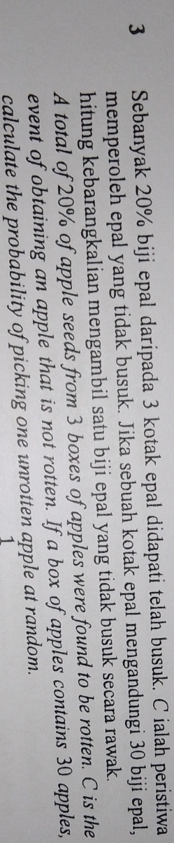 Sebanyak 20% biji epal daripada 3 kotak epal didapati telah busuk. Cialah peristiwa 
memperoleh epal yang tidak busuk. Jika sebuah kotak epal mengandungi 30 biji epal, 
hitung kebarangkalian mengambil satu biji epal yang tidak busuk secara rawak. 
A total of 20% of apple seeds from 3 boxes of apples were found to be rotten. C is the 
event of obtaining an apple that is not rotten. If a box of apples contains 30 apples, 
calculate the probability of picking one unrotten apple at random. 
1