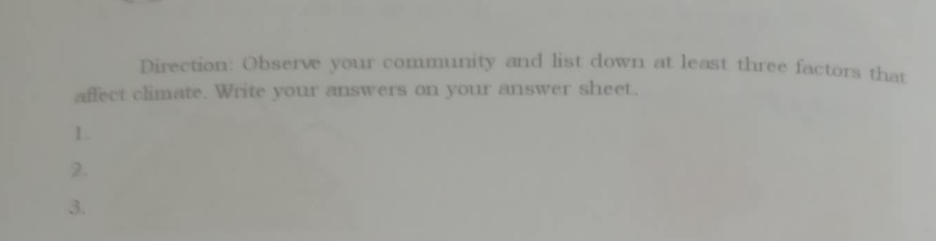 Direction: Observe your community and list down at least three factors that 
affect climate. Write your answers on your answer sheet. 
1 . 
2. 
3.