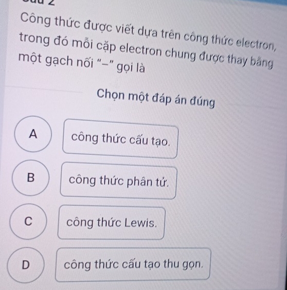 Công thức được viết dựa trên công thức electron,
trong đó mỗi cặp electron chung được thay bằng
một gạch nối “-” gọi là
Chọn một đáp án đúng
A công thức cấu tạo.
B công thức phân tử.
C công thức Lewis.
D công thức cấu tạo thu gọn.