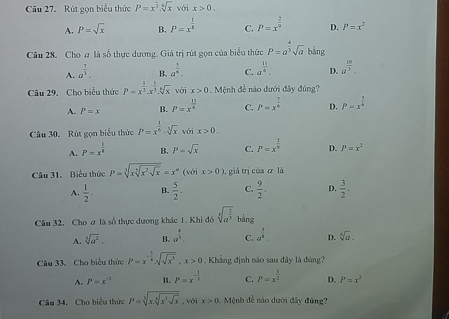 Rút gọn biểu thức P=x^(frac )3.sqrt[6](x) với x>0.
A. P=sqrt(x) B. P=x^(frac 1)8 C. P=x^(frac 2)9 D. P=x^2
Câu 28. Cho a là số thực dương. Giá trị rút gọn của biểu thức P=a^(frac 4)3sqrt(a) bằng
A. a^(frac 7)3.
B. a^(frac 5)6. a^(frac 11)6.
C.
D. a^(frac 10)3.
Câu 29. Cho biểu thức P=x^(frac 1)2.x^(frac 1)3.sqrt[6](x) với x>0. Mệnh đề nào dưới đây đúng?
A. P=x
B. P=x^(frac 11)6
C. P=x^(frac 7)6 P=x^(frac 5)6
D.
Câu 30. Rút gọn biểu thức P=x^(frac 1)6· sqrt[3](x) với x>0.
A. P=x^(frac 1)8
B. P=sqrt(x) C. P=x^(frac 2)9 D. P=x^2
Câu 31. Biểu thức P=sqrt[3](xsqrt [5]x^2sqrt x)=x^a (với x>0) , giá trị của α là
A.  1/2 .  5/2 .  9/2 . D.  3/2 .
B.
C.
Câu 32. Cho a là số thực dương khác 1. Khi đó sqrt[4](a^(frac 2)3) bằng
C.
D.
A. sqrt[3](a^2). B. a^(frac 8)3. a^(frac 3)8. sqrt[6](a).
Câu 33. Cho biều thức P=x^(-frac 3)4.sqrt(sqrt x^5),x>0. Khẳng định nào sau đây là đúng?
A. P=x^(-2) B. P=x^(-frac 1)2 C. P=x^(frac 1)2 D. P=x^2
Câu 34. Cho biểu thức P=sqrt[3](x.sqrt [4]x^3sqrt x) , với x>0.  Mệnh đề nào dưới đây đúng?