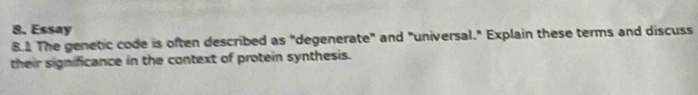 Essay 
8.1 The genetic code is often described as "degenerate" and "universal." Explain these terms and discuss 
their significance in the context of protein synthesis.