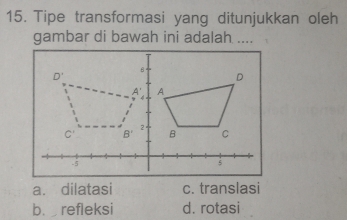 Tipe transformasi yang ditunjukkan oleh
gambar di bawah ini adalah ....
a. dilatasi c. translasi
b. refleksi d. rotasi