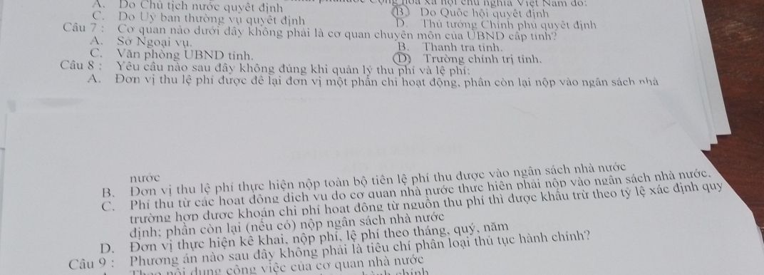 A. Do Chủ tịch nước quyêt định B Do Quốc hội quyết định
C. Do Uy ban thường vụ quyết định D. Thủ tướng Chỉnh phủ quyết định
Câu 7 : Cơ quan nào dưới dây không phải là cơ quan chuyên môn của UBND cấp tinh?
A. Sở Ngoại vụ. B. Thanh tra tinh.
C. Văn phòng UBND tỉnh. Trường chính trị tinh.
Câu 8 : Yêu cầu nào sau đây không đúng khi quản lý thu phí và lệ phí:
A. Đơn vị thu lệ phí được để lại đơn vị một phần chi hoạt động, phần còn lại nộp vào ngân sách nhà
nước
B. Đơn vị thu lệ phí thực hiện nộp toàn bộ tiên lệ phí thu được vào ngân sách nhà nước
C. Phí thủ từ các hoạt đông dịch vu do cơ quan nhà nước thực hiên phái nộp vào ngân sách nhà nước.
trường hợp dược khoán chi phí hoat đông từ nguồn thu phí thì được khẩu trừ theo tỷ lệ xác định quy
dịnh; phần còn lại (nều có) nộp ngân sách nhà nước
D. Đơn vị thực hiện kê khai, nộp phỉ, lệ phí theo tháng, quý, năm
Câu 9 : Phương án nào sau dây không phải là tiêu chí phân loại thủ tục hành chính?
n ộ ng cộng việc của cơ quan nhà nước