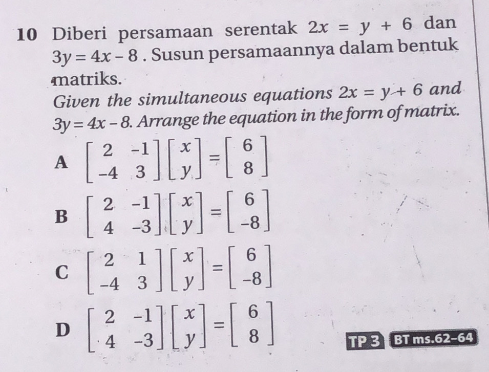 Diberi persamaan serentak 2x=y+6 dan
3y=4x-8. Susun persamaannya dalam bentuk
matriks.
Given the simultaneous equations 2x=y+6 and
3y=4x-8. Arrange the equation in the form of matrix.
A beginbmatrix 2&-1 -4&3endbmatrix beginbmatrix x yendbmatrix =beginbmatrix 6 8endbmatrix
B beginbmatrix 2&-1 4&-3endbmatrix beginbmatrix x yendbmatrix =beginbmatrix 6 -8endbmatrix
C beginbmatrix 2&1 -4&3endbmatrix beginbmatrix x yendbmatrix =beginbmatrix 6 -8endbmatrix
D beginbmatrix 2&-1 4&-3endbmatrix beginbmatrix x yendbmatrix =beginbmatrix 6 8endbmatrix
TP 3 BT ms.62-64