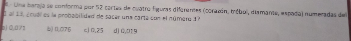 4.- Una baraja se conforma por 52 cartas de cuatro figuras diferentes (corazón, trébol, diamante, espada) numeradas del
1 al 13, ¿cuál es la probabilidad de sacar una carta con el número 3?
a) 0,071 b) 0,076 c) 0,25 d) 0,019